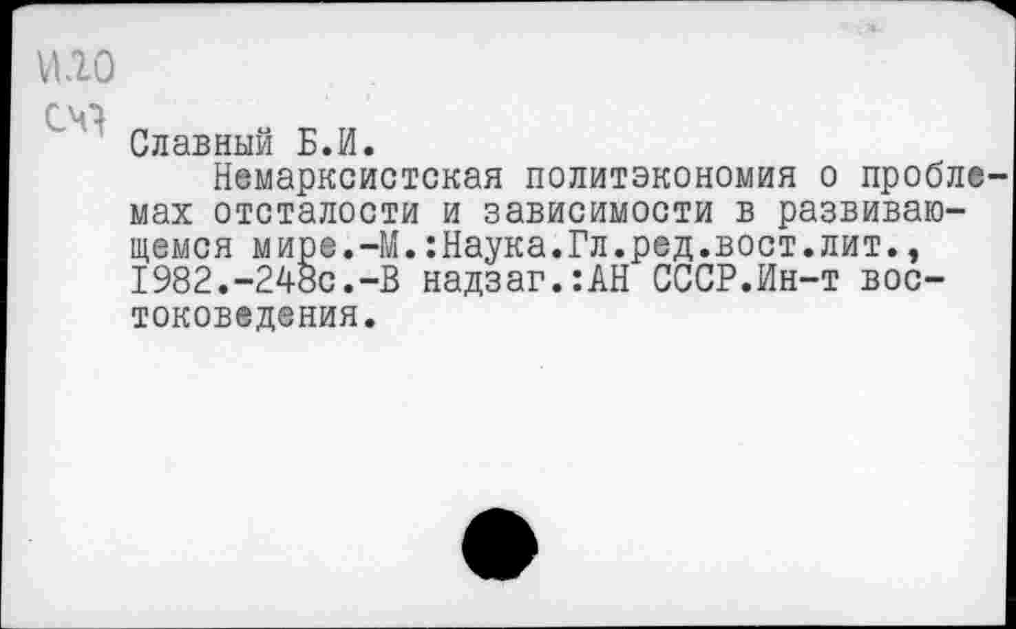 ﻿ИЮ
оо
Славный Б.И.
Немарксистская политэкономия о пробле мах отсталости и зависимости в развивающемся мире.-М.:Наука.Гл.ред.вост.лит., 1982.-248с.-В надзаг.:АН СССР.Ин-т востоковедения.